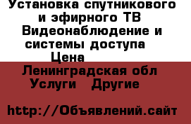 Установка спутникового и эфирного ТВ. Видеонаблюдение и системы доступа. › Цена ­ 9 990 - Ленинградская обл. Услуги » Другие   